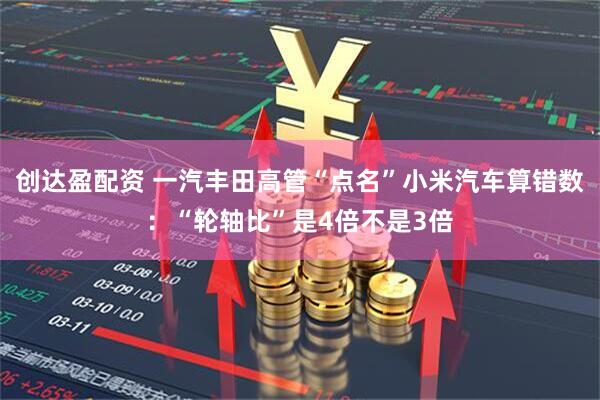 创达盈配资 一汽丰田高管“点名”小米汽车算错数：“轮轴比”是4倍不是3倍