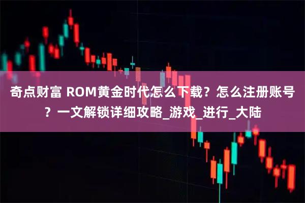 奇点财富 ROM黄金时代怎么下载？怎么注册账号？一文解锁详细攻略_游戏_进行_大陆