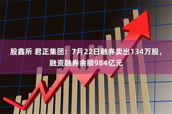 股鑫所 君正集团：7月22日融券卖出134万股，融资融券余额984亿元
