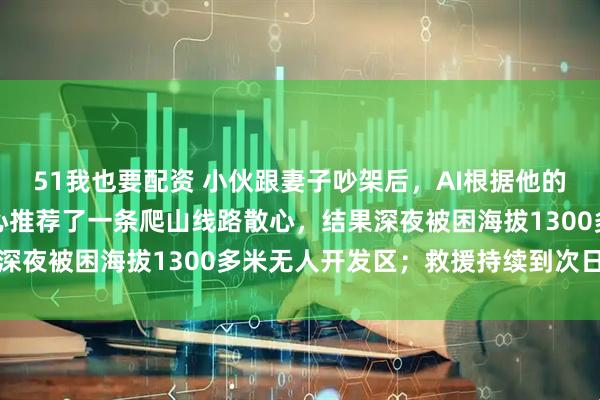 51我也要配资 小伙跟妻子吵架后，AI根据他的心理、性格和体能，贴心推荐了一条爬山线路散心，结果深夜被困海拔1300多米无人开发区；救援持续到次日凌晨