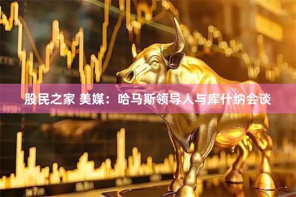 股民之家 美媒：哈马斯领导人与库什纳会谈