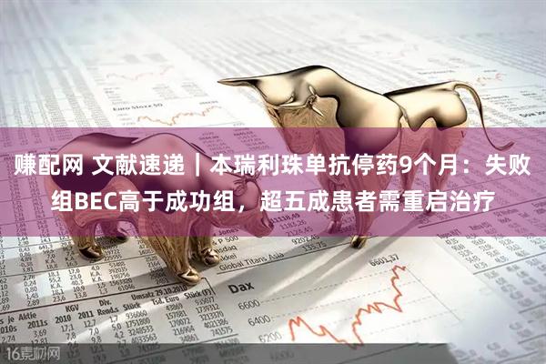 赚配网 文献速递｜本瑞利珠单抗停药9个月：失败组BEC高于成功组，超五成患者需重启治疗