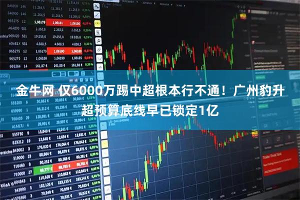 金牛网 仅6000万踢中超根本行不通！广州豹升超预算底线早已锁定1亿