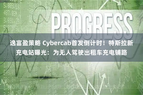逸富盈策略 Cybercab首发倒计时！特斯拉新充电站曝光：为无人驾驶出租车充电铺路